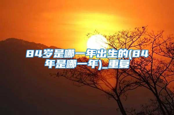 84岁是哪一年出生的(84年是哪一年)_重复