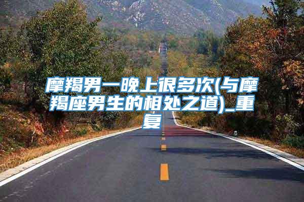 摩羯男一晚上很多次(与摩羯座男生的相处之道)_重复