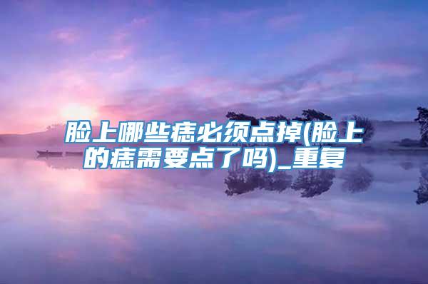 脸上哪些痣必须点掉(脸上的痣需要点了吗)_重复