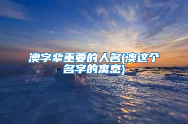澳字辈重要的人名(澳这个名字的寓意)