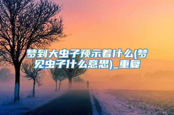 梦到大虫子预示着什么(梦见虫子什么意思)_重复