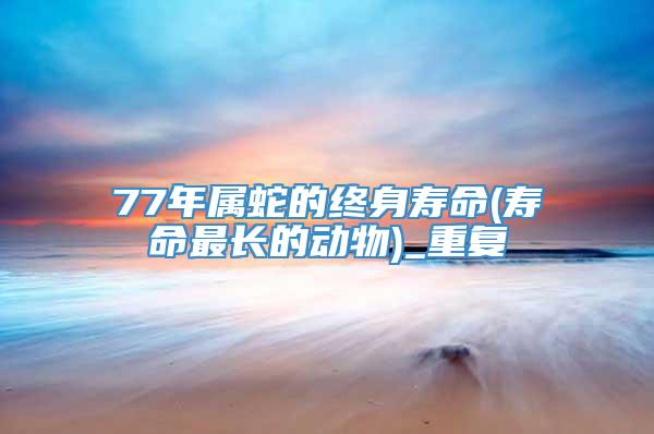 77年属蛇的终身寿命(寿命最长的动物)_重复