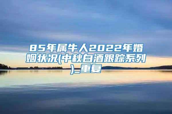 85年属牛人2022年婚姻状况(中秋白酒跟踪系列)_重复