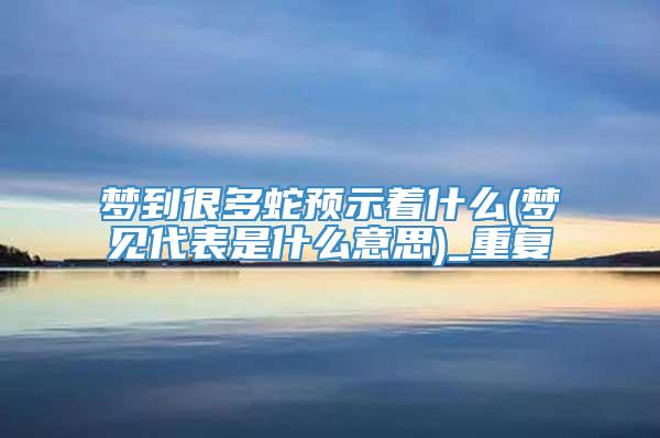 梦到很多蛇预示着什么(梦见代表是什么意思)_重复