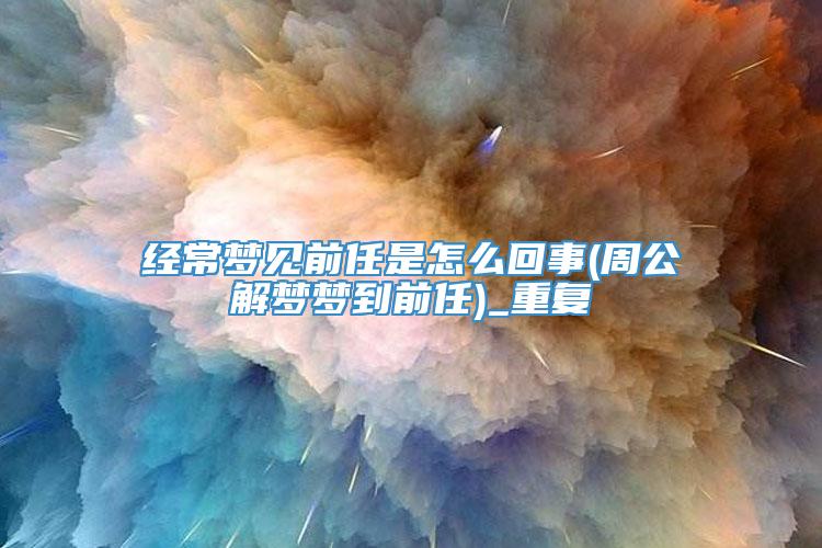 经常梦见前任是怎么回事(周公解梦梦到前任)_重复