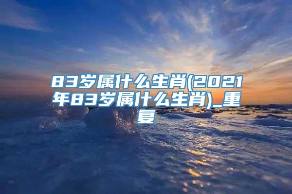 83岁属什么生肖(2021年83岁属什么生肖)_重复