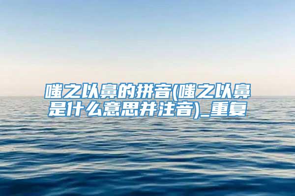 嗤之以鼻的拼音(嗤之以鼻是什么意思并注音)_重复