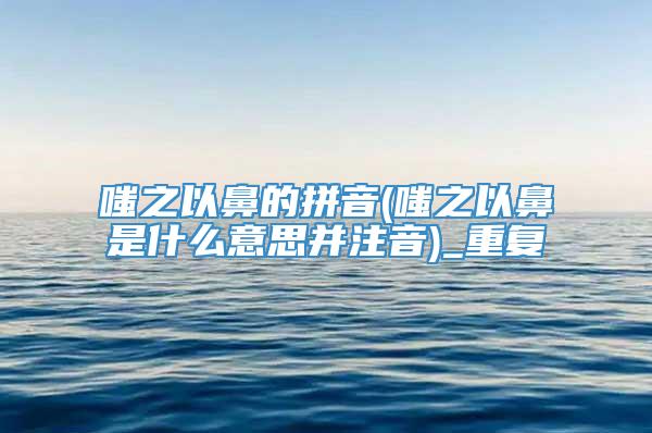 嗤之以鼻的拼音(嗤之以鼻是什么意思并注音)_重复