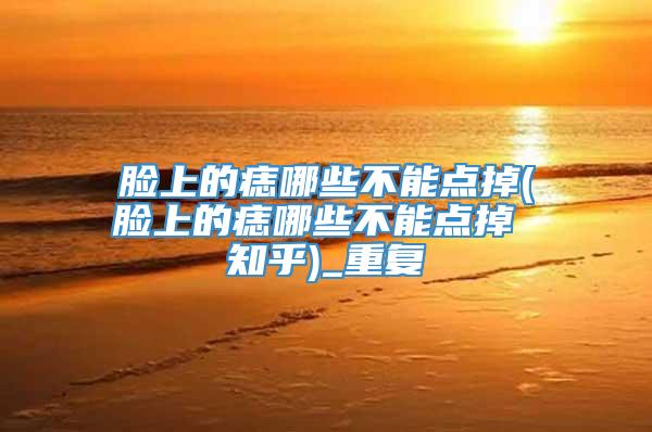 脸上的痣哪些不能点掉(脸上的痣哪些不能点掉 知乎)_重复