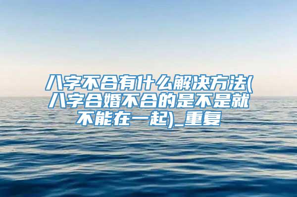 八字不合有什么解决方法(八字合婚不合的是不是就不能在一起)_重复