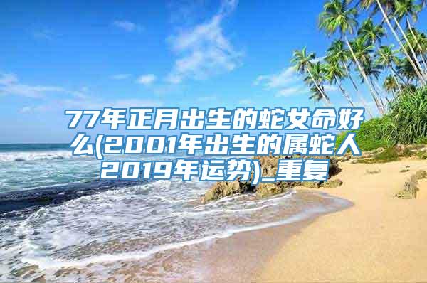 77年正月出生的蛇女命好么(2001年出生的属蛇人2019年运势)_重复