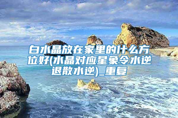 白水晶放在家里的什么方位好(水晶对应星象令水逆退散水逆)_重复