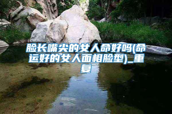 脸长嘴尖的女人命好吗(命运好的女人面相脸型)_重复
