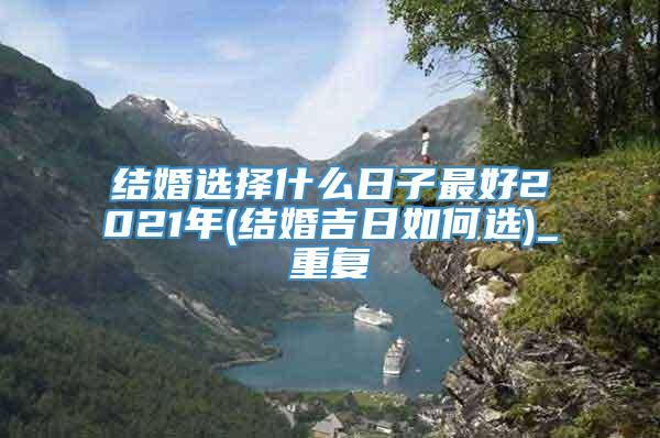 结婚选择什么日子最好2021年(结婚吉日如何选)_重复