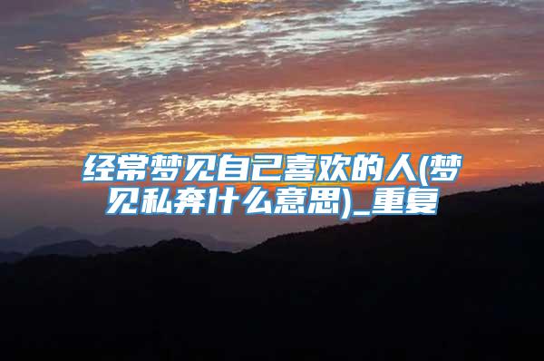 经常梦见自己喜欢的人(梦见私奔什么意思)_重复