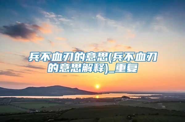 兵不血刃的意思(兵不血刃的意思解释)_重复