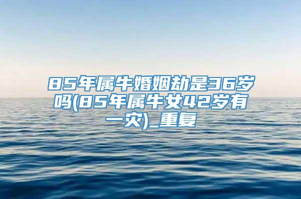 85年属牛婚姻劫是36岁吗(85年属牛女42岁有一灾)_重复