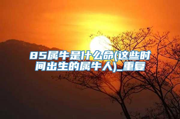 85属牛是什么命(这些时间出生的属牛人)_重复