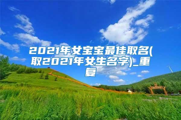 2021年女宝宝最佳取名(取2021年女生名字)_重复