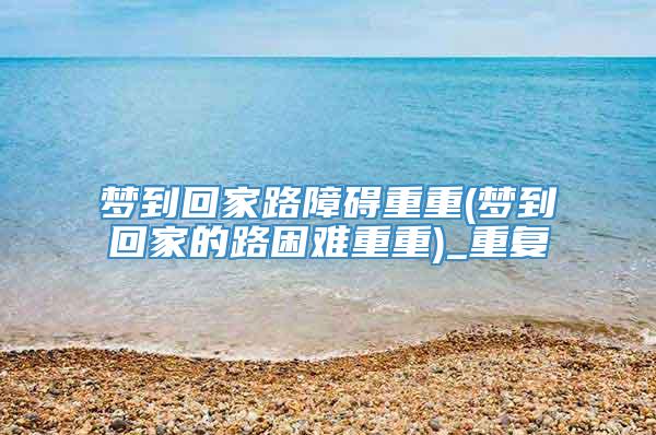 梦到回家路障碍重重(梦到回家的路困难重重)_重复