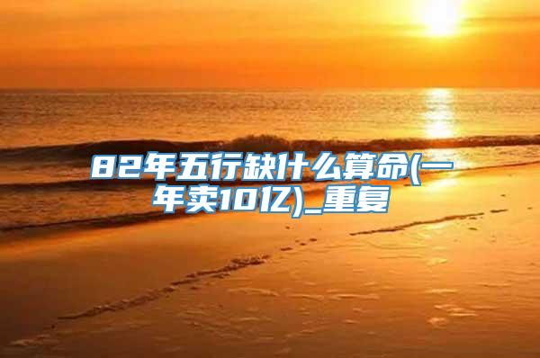 82年五行缺什么算命(一年卖10亿)_重复