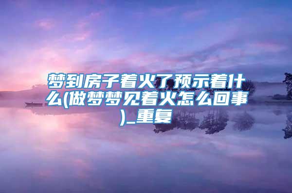 梦到房子着火了预示着什么(做梦梦见着火怎么回事)_重复