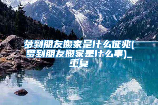 梦到朋友搬家是什么征兆(梦到朋友搬家是什么事)_重复