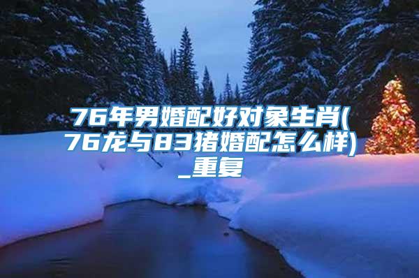 76年男婚配好对象生肖(76龙与83猪婚配怎么样)_重复