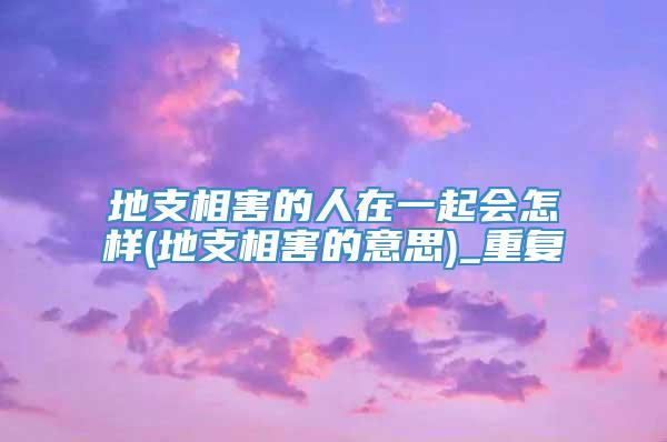 地支相害的人在一起会怎样(地支相害的意思)_重复