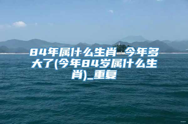 84年属什么生肖 今年多大了(今年84岁属什么生肖)_重复