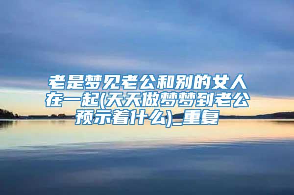 老是梦见老公和别的女人在一起(天天做梦梦到老公预示着什么)_重复