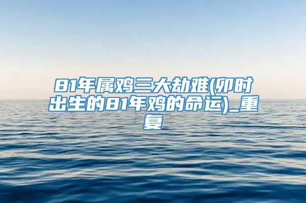 81年属鸡三大劫难(卯时出生的81年鸡的命运)_重复