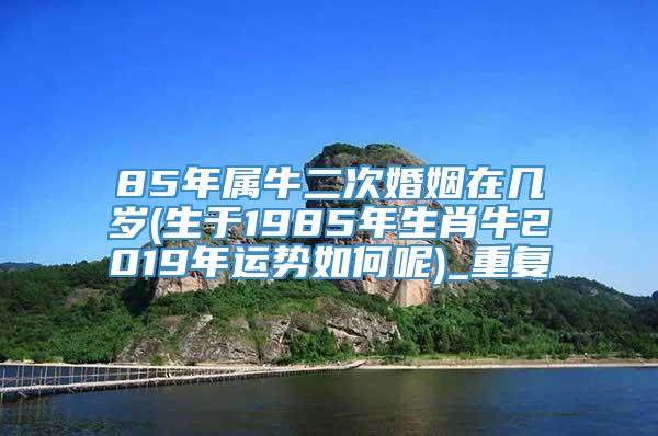 85年属牛二次婚姻在几岁(生于1985年生肖牛2019年运势如何呢)_重复