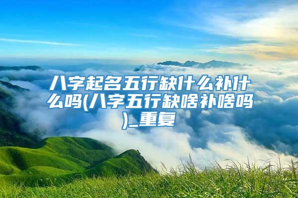 八字起名五行缺什么补什么吗(八字五行缺啥补啥吗)_重复