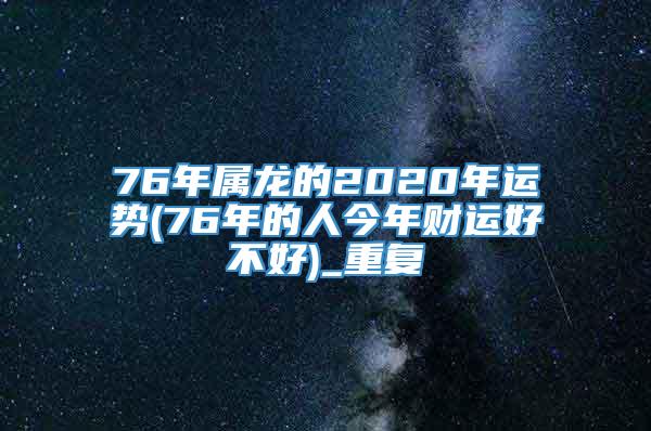 76年属龙的2020年运势(76年的人今年财运好不好)_重复