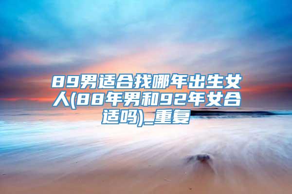 89男适合找哪年出生女人(88年男和92年女合适吗)_重复