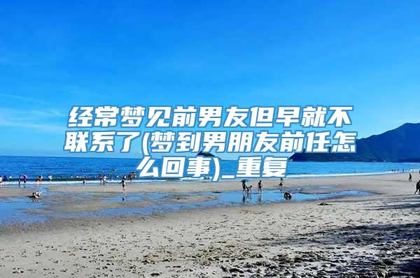 经常梦见前男友但早就不联系了(梦到男朋友前任怎么回事)_重复
