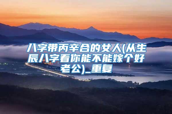八字带丙辛合的女人(从生辰八字看你能不能嫁个好老公)_重复