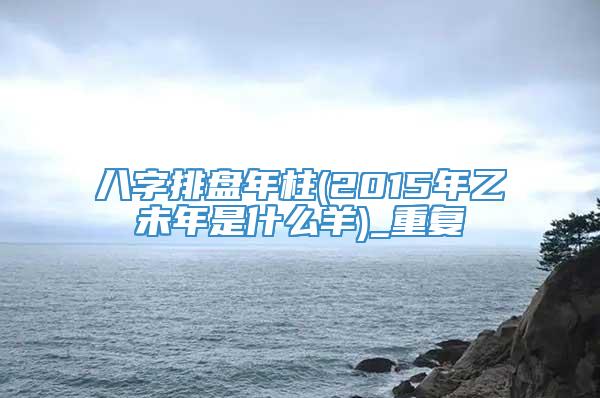 八字排盘年柱(2015年乙未年是什么羊)_重复