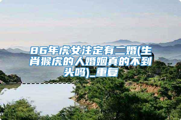 86年虎女注定有二婚(生肖猴虎的人婚姻真的不到头吗)_重复