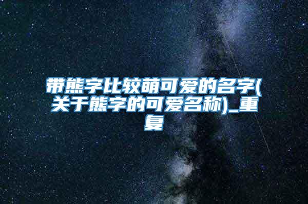 带熊字比较萌可爱的名字(关于熊字的可爱名称)_重复