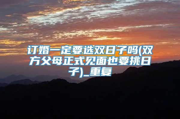 订婚一定要选双日子吗(双方父母正式见面也要挑日子)_重复