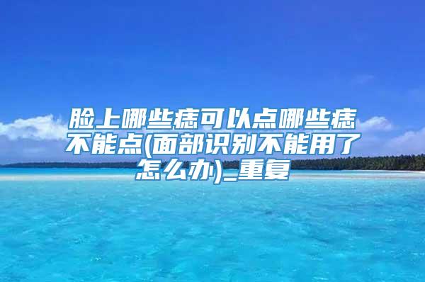 脸上哪些痣可以点哪些痣不能点(面部识别不能用了怎么办)_重复