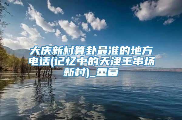 大庆新村算卦最准的地方电话(记忆中的天津王串场新村)_重复