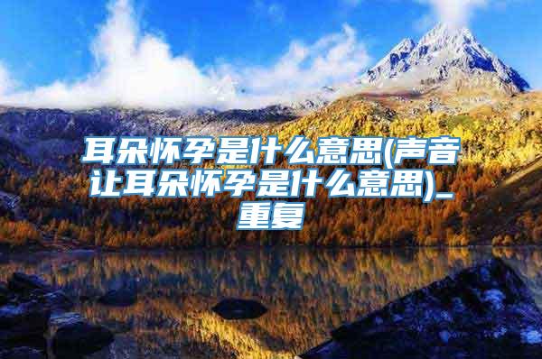 耳朵怀孕是什么意思(声音让耳朵怀孕是什么意思)_重复