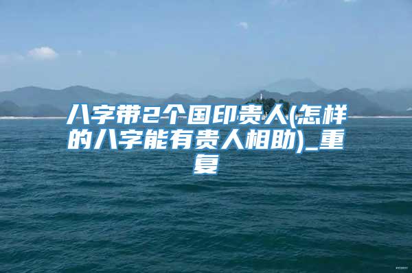 八字带2个国印贵人(怎样的八字能有贵人相助)_重复