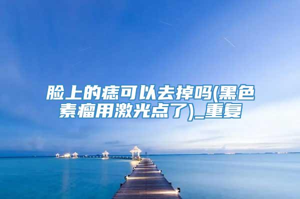 脸上的痣可以去掉吗(黑色素瘤用激光点了)_重复
