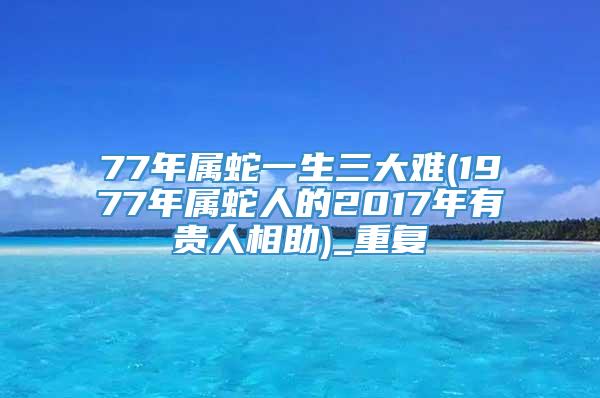 77年属蛇一生三大难(1977年属蛇人的2017年有贵人相助)_重复