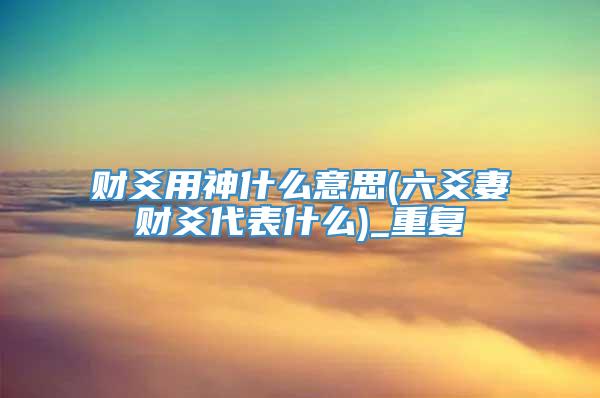 财爻用神什么意思(六爻妻财爻代表什么)_重复