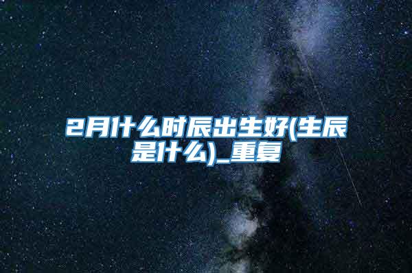 2月什么时辰出生好(生辰是什么)_重复